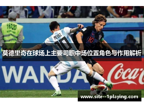莫德里奇在球场上主要司职中场位置角色与作用解析 莫德里奇在球场上主要司职中场位置角色与作用解析