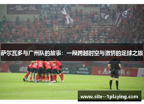 萨尔瓦多与广州队的故事:一段跨越时空与激情的足球之旅 萨尔瓦多与广州队的故事:一段跨越时空与激情的足球之旅