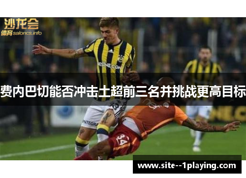 费内巴切能否冲击土超前三名并挑战更高目标 费内巴切能否冲击土超前三名并挑战更高目标