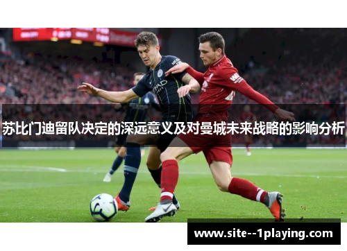 苏比门迪留队决定的深远意义及对曼城未来战略的影响分析 苏比门迪留队决定的深远意义及对曼城未来战略的影响分析