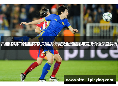 吕迪格对阵德国国家队关键战役表现全景回顾与竞技价值深度解析