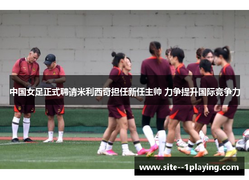 中国女足正式聘请米利西奇担任新任主帅 力争提升国际竞争力